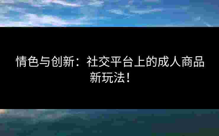 情色与创新：社交平台上的成人商品新玩法！