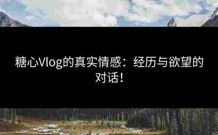 糖心Vlog的真实情感：经历与欲望的对话！