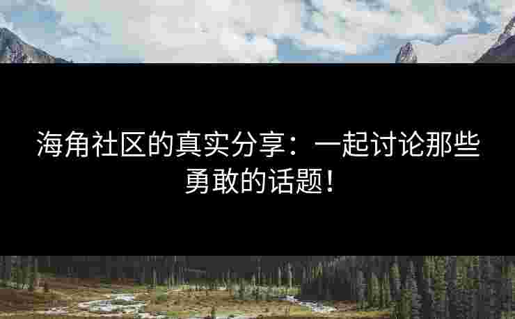 海角社区的真实分享：一起讨论那些勇敢的话题！