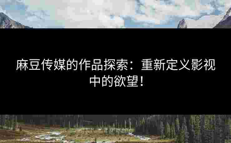 麻豆传媒的作品探索:重新定义影视中的欲望!