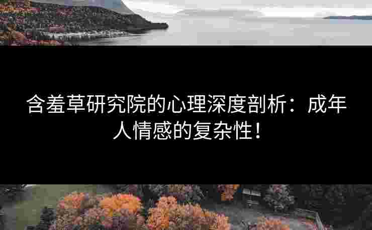 含羞草研究院的心理深度剖析：成年人情感的复杂性！