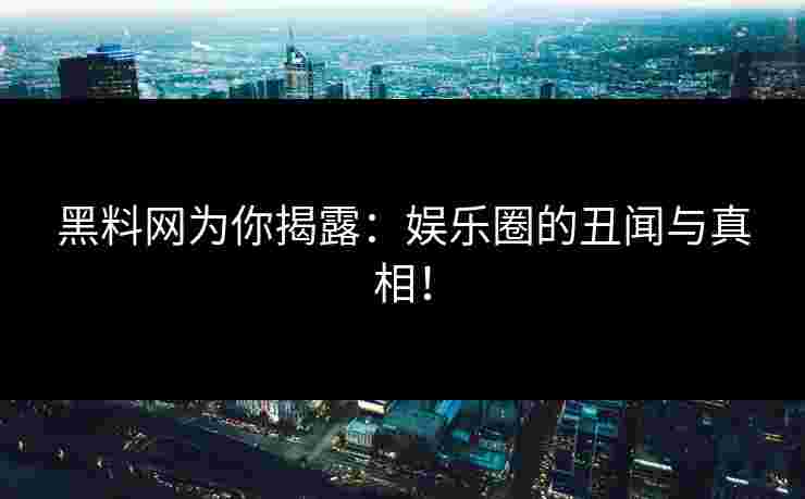 黑料网为你揭露：娱乐圈的丑闻与真相！