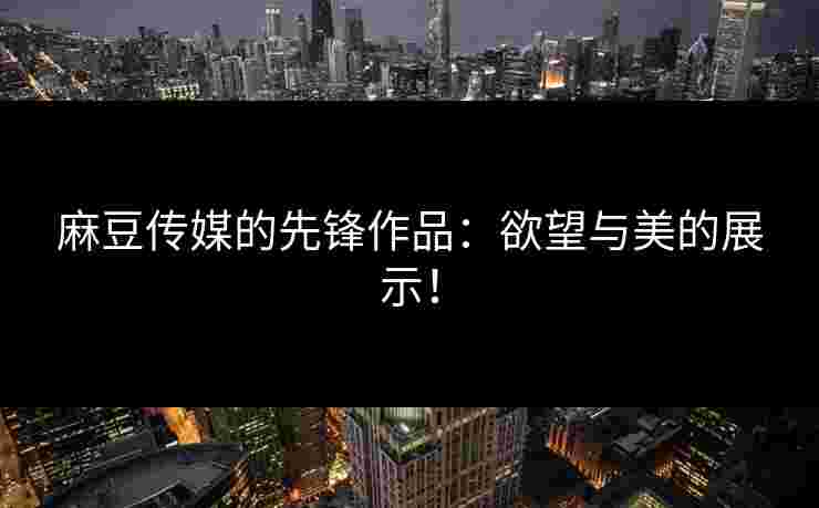 麻豆传媒的先锋作品：欲望与美的展示！