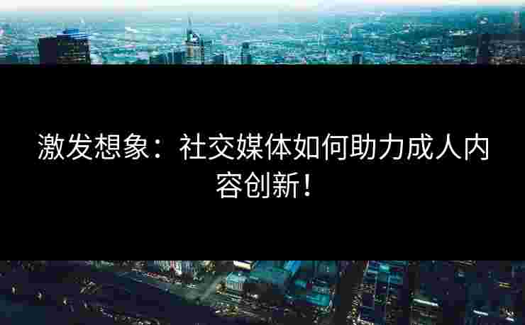 激发想象：社交媒体如何助力成人内容创新！