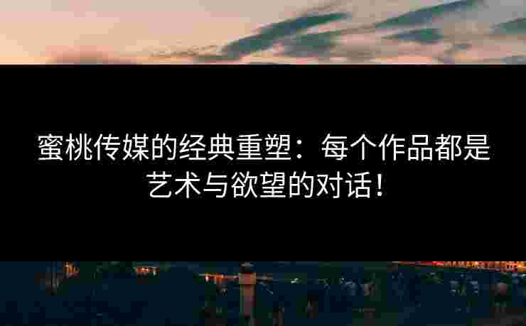 蜜桃传媒的经典重塑：每个作品都是艺术与欲望的对话！