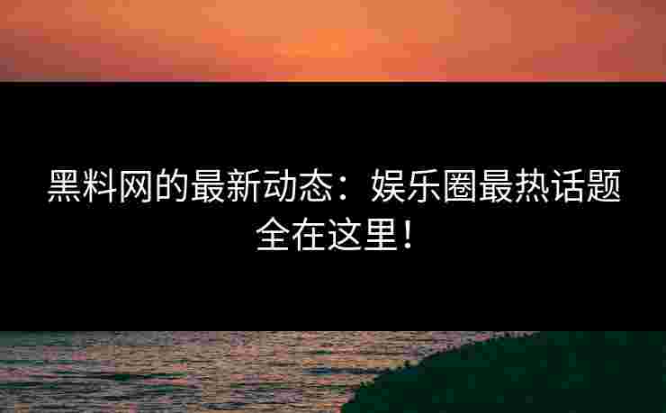黑料网的最新动态：娱乐圈最热话题全在这里！