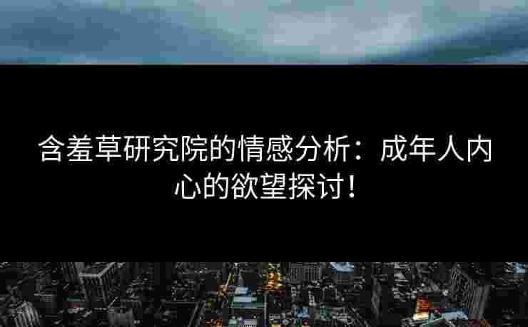 含羞草研究院的情感分析：成年人内心的欲望探讨！
