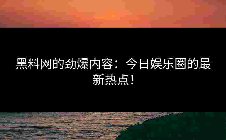 黑料网的劲爆内容：今日娱乐圈的最新热点！