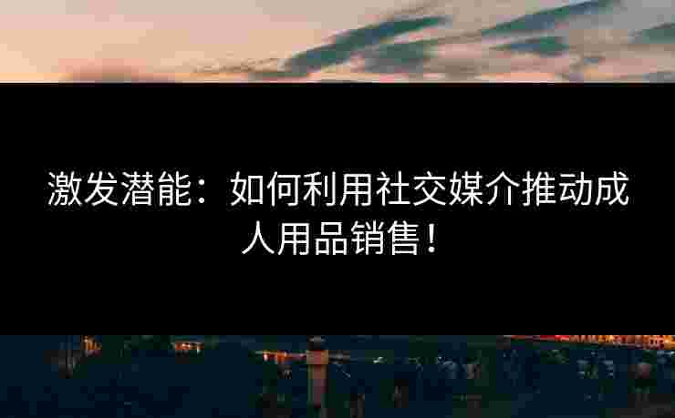 激发潜能：如何利用社交媒介推动成人用品销售！