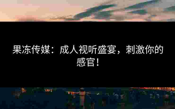 果冻传媒：成人视听盛宴，刺激你的感官！
