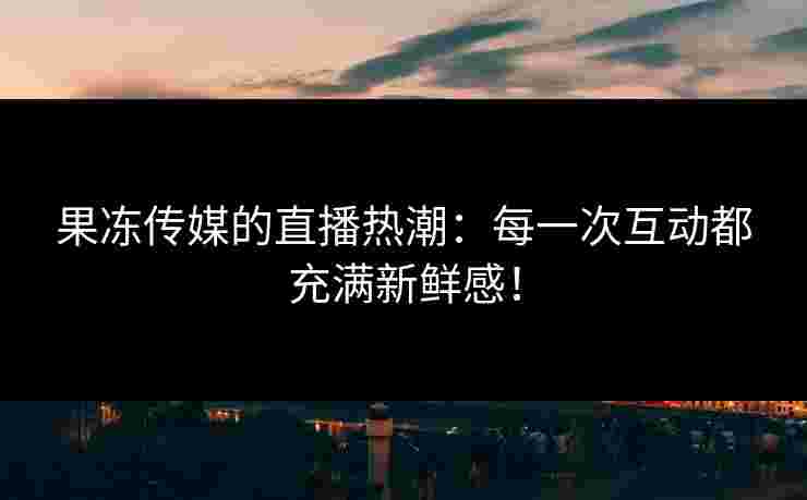 果冻传媒的直播热潮：每一次互动都充满新鲜感！