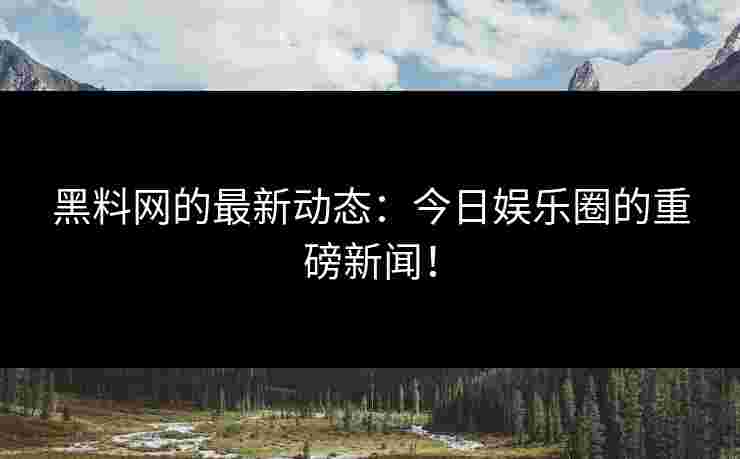 黑料网的最新动态：今日娱乐圈的重磅新闻！
