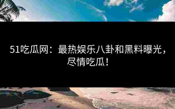 51吃瓜网：最热娱乐八卦和黑料曝光，尽情吃瓜！