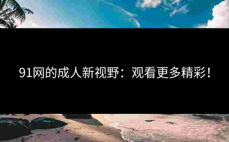 91网的成人新视野：观看更多精彩！