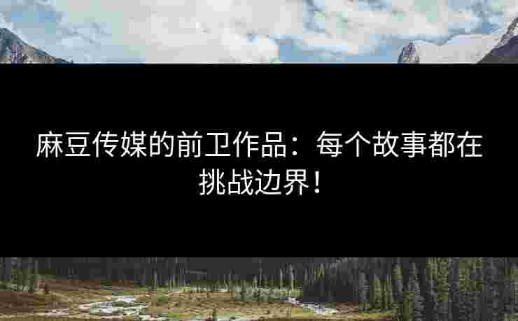 麻豆传媒的前卫作品：每个故事都在挑战边界！