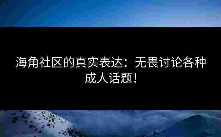 海角社区的真实表达：无畏讨论各种成人话题！