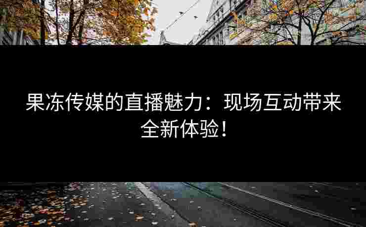 果冻传媒的直播魅力：现场互动带来全新体验！