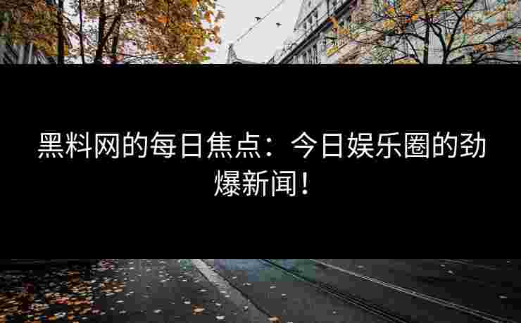 黑料网的每日焦点：今日娱乐圈的劲爆新闻！