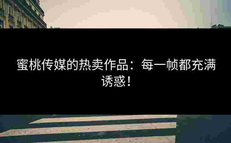蜜桃传媒的热卖作品：每一帧都充满诱惑！