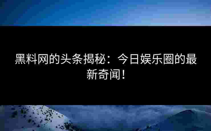 黑料网的头条揭秘：今日娱乐圈的最新奇闻！