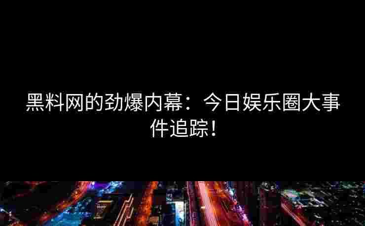 黑料网的劲爆内幕：今日娱乐圈大事件追踪！