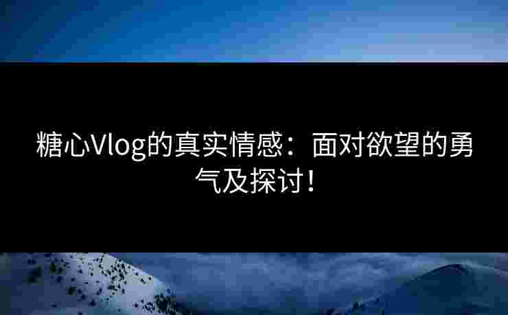 糖心Vlog的真实情感：面对欲望的勇气及探讨！