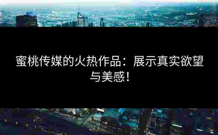 蜜桃传媒的火热作品：展示真实欲望与美感！