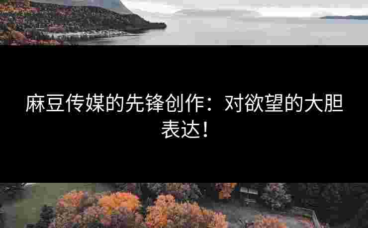 麻豆传媒的先锋创作：对欲望的大胆表达！