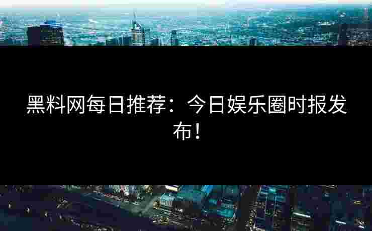 黑料网每日推荐：今日娱乐圈时报发布！