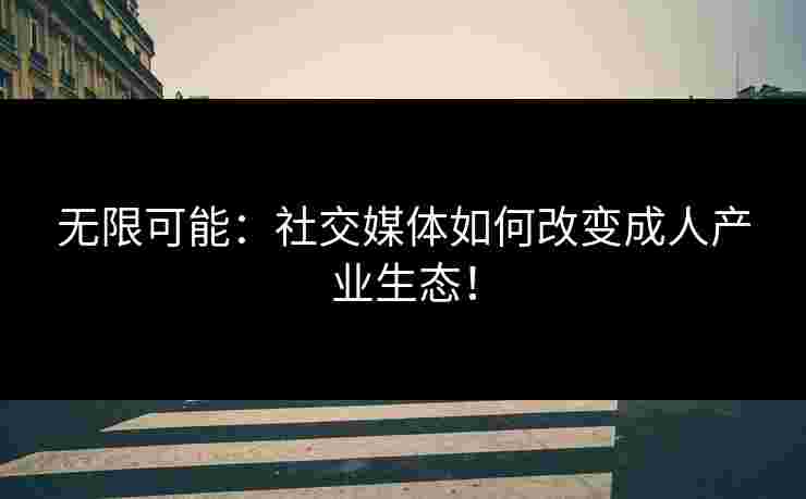 无限可能：社交媒体如何改变成人产业生态！
