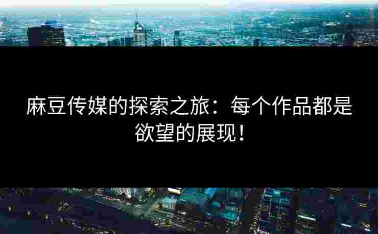 麻豆传媒的探索之旅：每个作品都是欲望的展现！