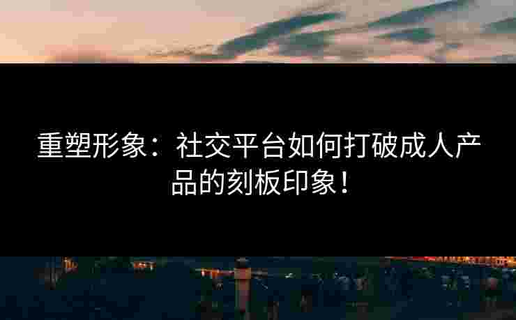 重塑形象：社交平台如何打破成人产品的刻板印象！