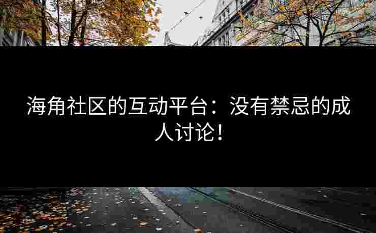 海角社区的互动平台：没有禁忌的成人讨论！