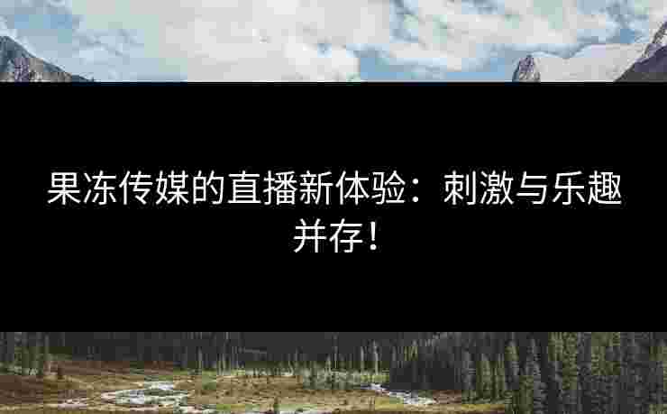 果冻传媒的直播新体验：刺激与乐趣并存！