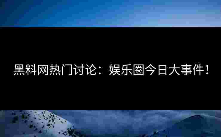 黑料网热门讨论：娱乐圈今日大事件！