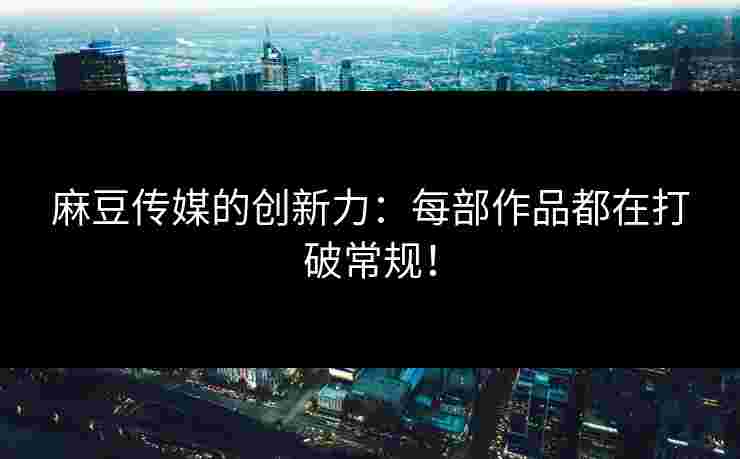 麻豆传媒的创新力：每部作品都在打破常规！
