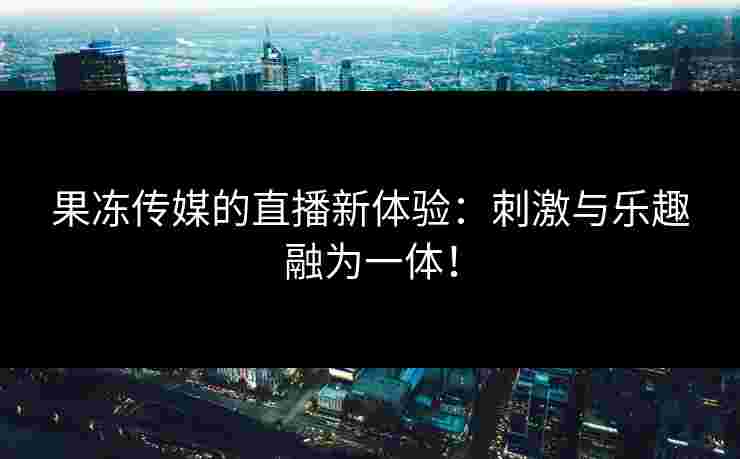 果冻传媒的直播新体验:刺激与乐趣融为一体!