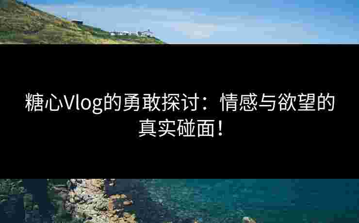 糖心Vlog的勇敢探讨:情感与欲望的真实碰面!