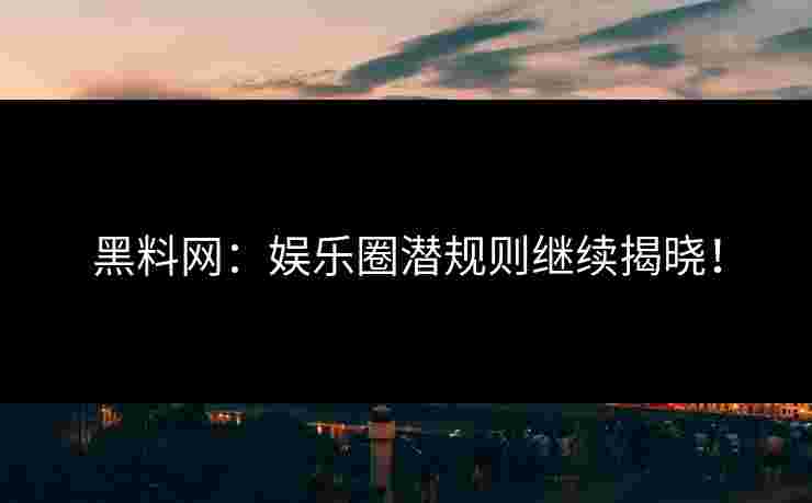 黑料网：娱乐圈潜规则继续揭晓！