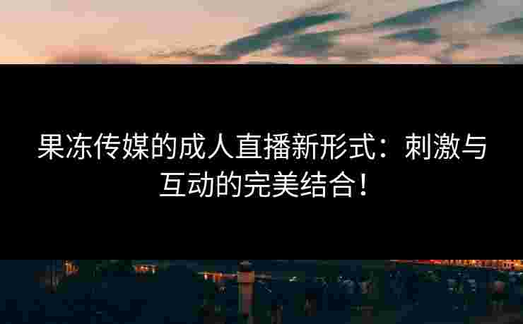 果冻传媒的成人直播新形式：刺激与互动的完美结合！