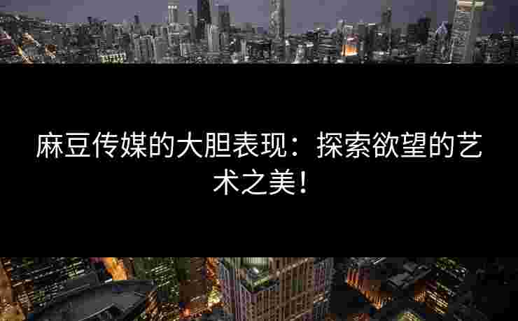 麻豆传媒的大胆表现：探索欲望的艺术之美！