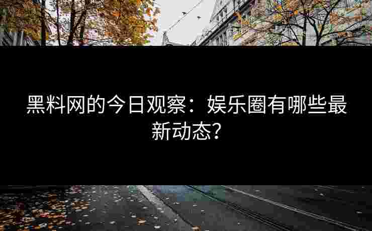 黑料网的今日观察：娱乐圈有哪些最新动态？