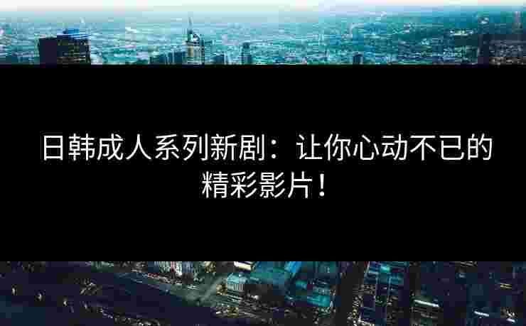 日韩成人系列新剧：让你心动不已的精彩影片！