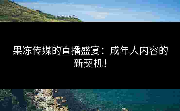 果冻传媒的直播盛宴：成年人内容的新契机！