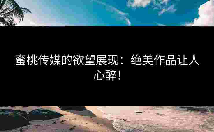 蜜桃传媒的欲望展现：绝美作品让人心醉！