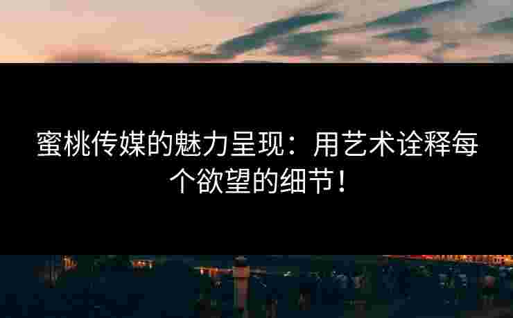 蜜桃传媒的魅力呈现：用艺术诠释每个欲望的细节！