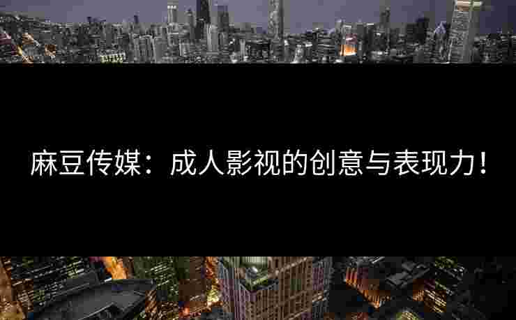 麻豆传媒：成人影视的创意与表现力！