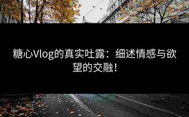 糖心Vlog的真实吐露：细述情感与欲望的交融！
