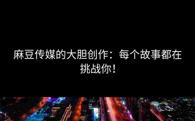 麻豆传媒的大胆创作：每个故事都在挑战你！