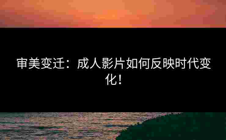 审美变迁：成人影片如何反映时代变化！